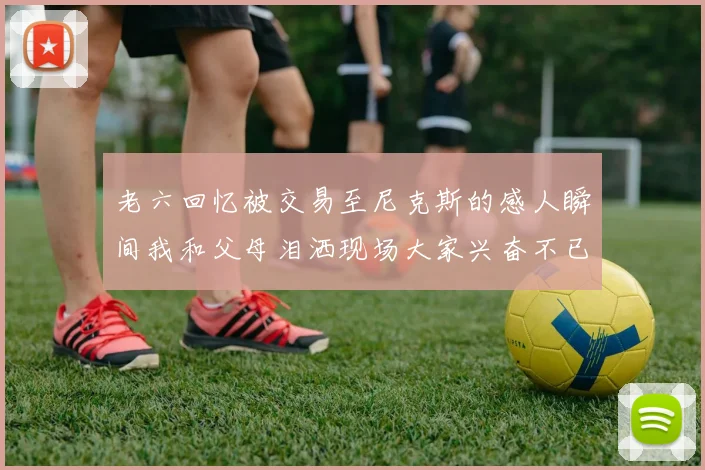 老六回忆被交易至尼克斯的感人瞬间我和父母泪洒现场大家兴奋不已