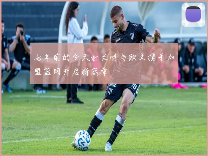 七年前的今天杜兰特与欧文携手加盟篮网开启新篇章