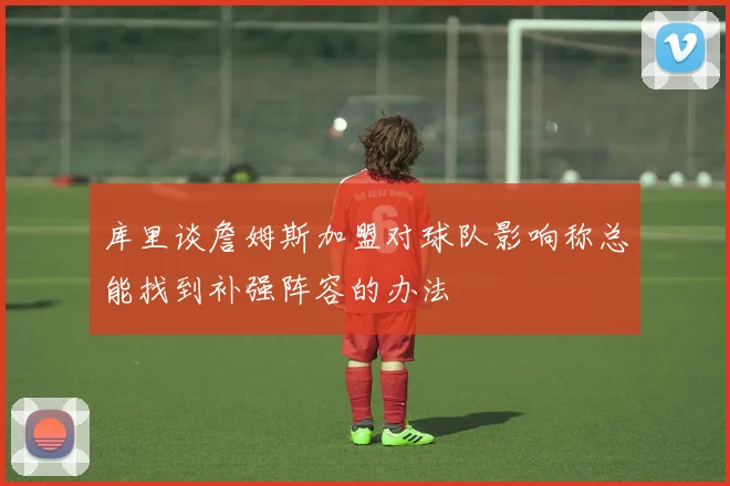 库里谈詹姆斯加盟对球队影响称总能找到补强阵容的办法