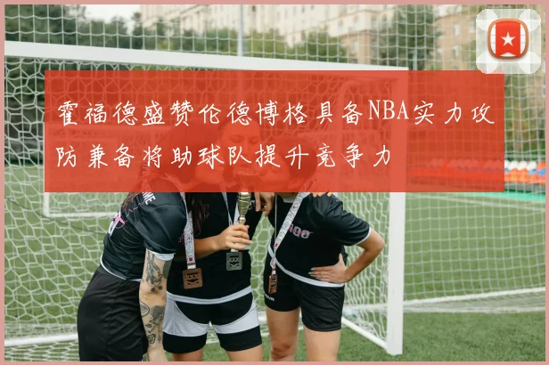 霍福德盛赞伦德博格具备NBA实力攻防兼备将助球队提升竞争力