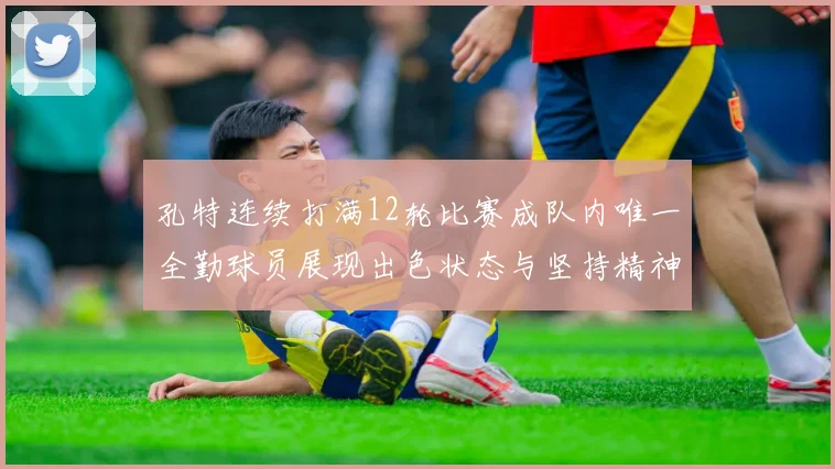 孔特连续打满12轮比赛成队内唯一全勤球员展现出色状态与坚持精神