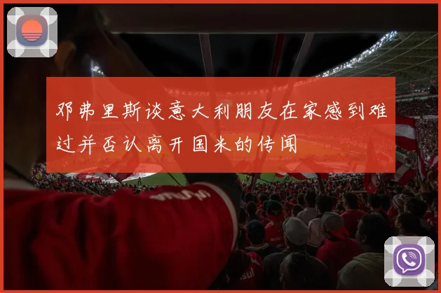 邓弗里斯谈意大利朋友在家感到难过并否认离开国米的传闻