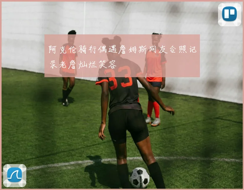 阿克伦骑行偶遇詹姆斯网友合照记录老詹灿烂笑容