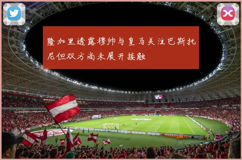 隆加里透露穆帅与皇马关注巴斯托尼但双方尚未展开接触