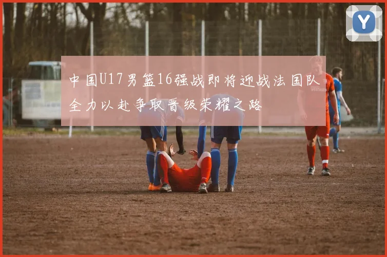 中国U17男篮16强战即将迎战法国队全力以赴争取晋级荣耀之路