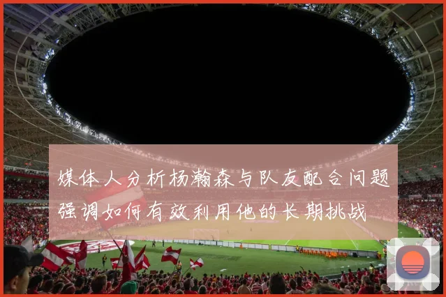 媒体人分析杨瀚森与队友配合问题强调如何有效利用他的长期挑战